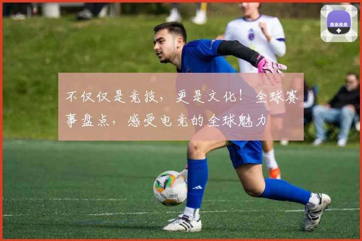 不仅仅是竞技,更是文化!全球赛事盘点,感受电竞的全球魅力