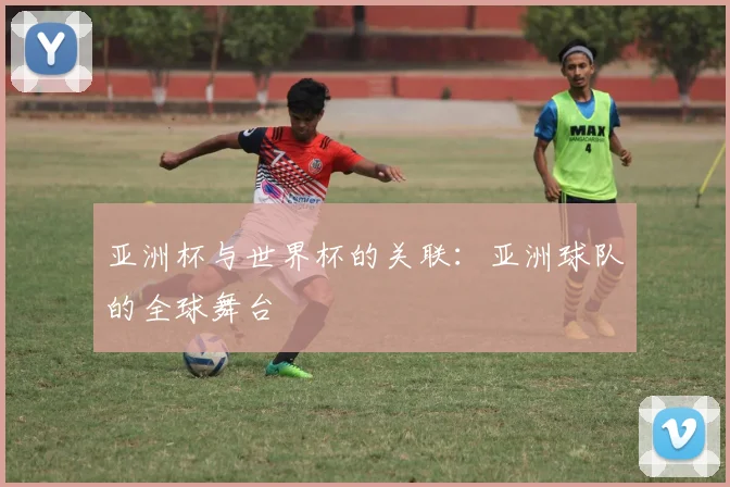 亚洲杯与世界杯的关联:亚洲球队的全球舞台