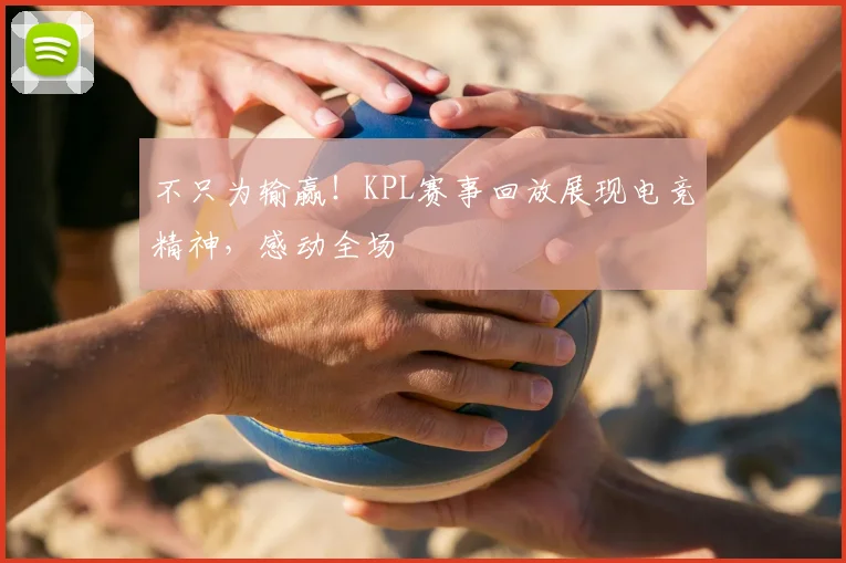 不只为输赢!KPL赛事回放展现电竞精神,感动全场