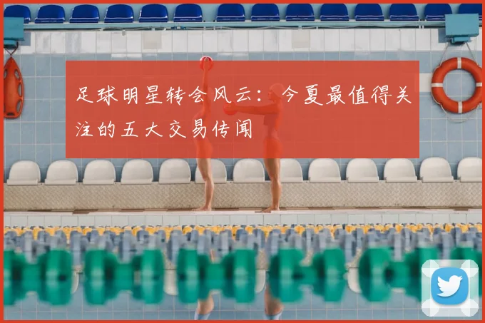 足球明星转会风云:今夏最值得关注的五大交易传闻